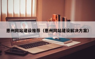 怀化惠州网站建设推荐（惠州网站建设解决方案）