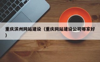 怀化重庆滨州网站建设（重庆网站建设公司哪家好）