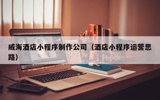 怀化威海酒店小程序制作公司（酒店小程序运营思路）