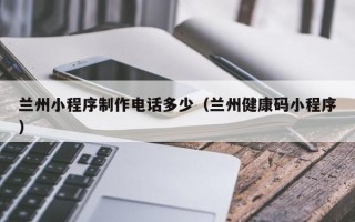 怀化兰州小程序制作电话多少（兰州健康码小程序）